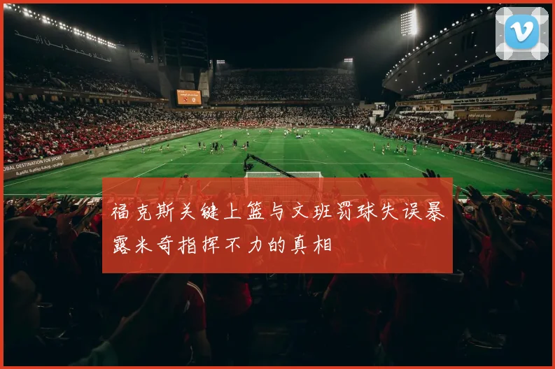 福克斯关键上篮与文班罚球失误暴露米奇指挥不力的真相
