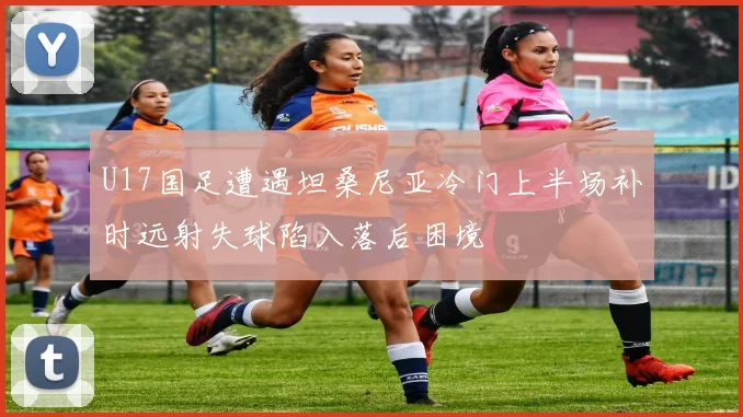 U17国足遭遇坦桑尼亚冷门上半场补时远射失球陷入落后困境