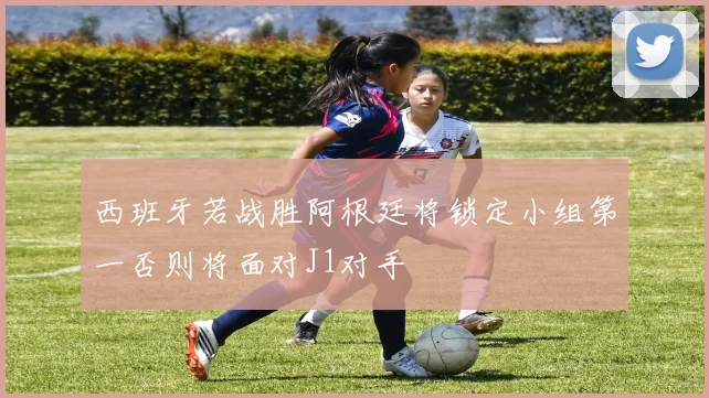 西班牙若战胜阿根廷将锁定小组第一否则将面对J1对手