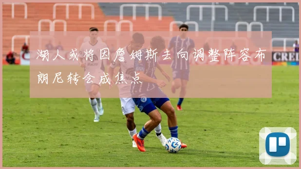 湖人或将因詹姆斯去向调整阵容布朗尼转会成焦点
