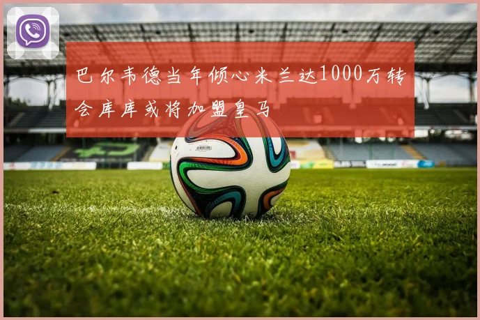 巴尔韦德当年倾心米兰达1000万转会库库或将加盟皇马