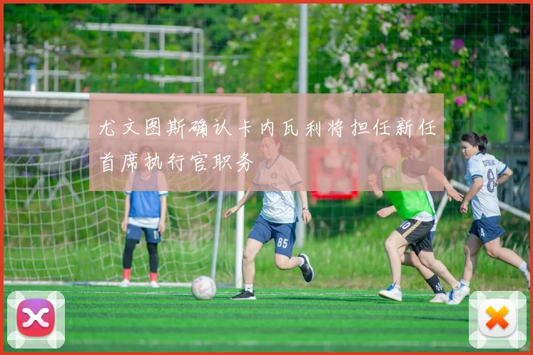 尤文图斯确认卡内瓦利将担任新任首席执行官职务