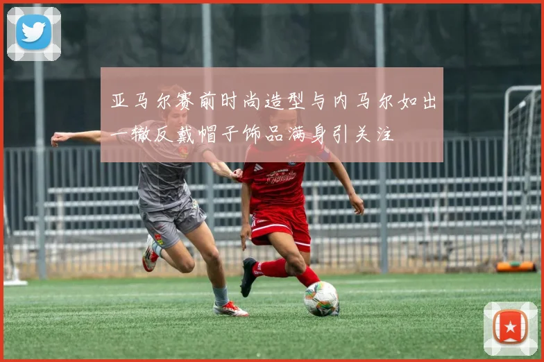 亚马尔赛前时尚造型与内马尔如出一辙反戴帽子饰品满身引关注