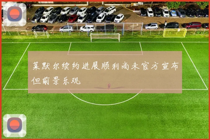 莱默尔续约进展顺利尚未官方宣布但前景乐观