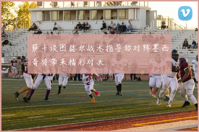 萨卡谈图赫尔战术指导称对阵墨西哥将带来精彩对决